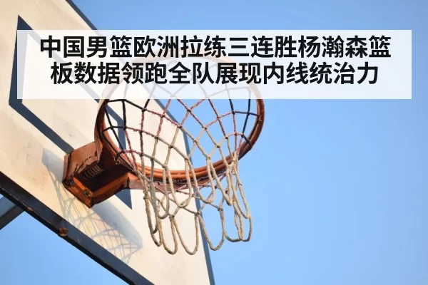 中国男篮欧洲拉练三连胜杨瀚森篮板数据领跑全队展现内线统治力