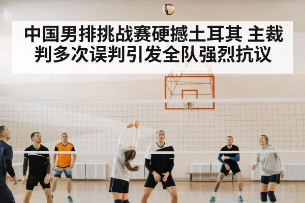 中国男排挑战赛硬撼土耳其 主裁判多次误判引发全队强烈抗议