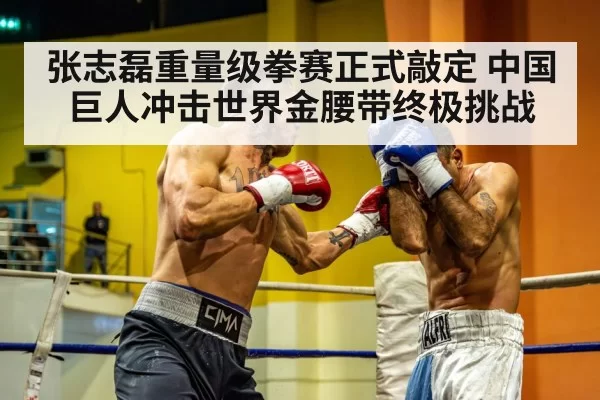 张志磊重量级拳赛正式敲定 中国巨人冲击世界金腰带终极挑战