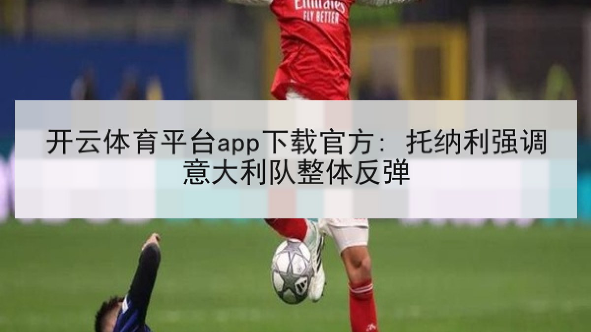 开云体育平台app下载官方: 托纳利强调意大利队整体反弹 开云体育平台app下载官方: 托纳利强调意大利队整体反弹